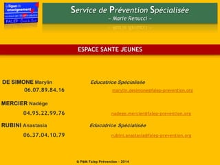 Service de Prévention Spécialisée
« Marie Renucci »
© P@M Falep Prévention - 2014
MERCIER Nadège
04.95.22.99.76 nadege.mercier@falep-prevention.org
ESPACE SANTE JEUNES
DE SIMONE Marylin Educatrice Spécialisée
06.07.89.84.16 marylin.desimone@falep-prevention.org
RUBINI Anastasia Educatrice Spécialisée
06.37.04.10.79 rubini.anastasia@falep-prevention.org
 