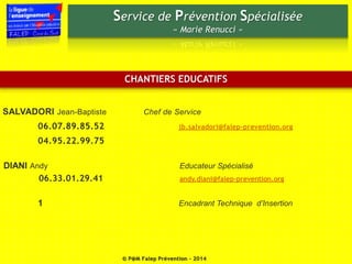 Service de Prévention Spécialisée 
« Marie Renucci » 
CHANTIERS EDUCATIFS 
SALVADORI Jean-Baptiste Chef de Service 
06.07.89.85.52 jb.salvadori@falep-prevention.org 
04.95.22.99.75 
DIANI Andy Educateur Spécialisé 
06.33.01.29.41 andy.diani@falep-prevention.org 
1 Encadrant Technique d’Insertion 
© P@M Falep Prévention - 2014 
 