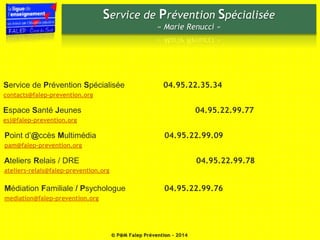 Service de Prévention Spécialisée 
« Marie Renucci » 
Service de Prévention Spécialisée 04.95.22.35.34 
contacts@falep-prevention.org 
Espace Santé Jeunes 04.95.22.99.77 
esj@falep-prevention.org 
Point d’@ccès Multimédia 04.95.22.99.09 
pam@falep-prevention.org 
Ateliers Relais / DRE 04.95.22.99.78 
ateliers-relais@falep-prevention.org 
Médiation Familiale / Psychologue 04.95.22.99.76 
mediation@falep-prevention.org 
© P@M Falep Prévention - 2014 
