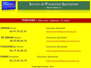 Service de Prévention Spécialisée 
« Marie Renucci » 
TERRITOIRE 1 (Ste Lucie ; Empereur ; St Jean) 
APRIANI Olivier Educateur Spécialisé 
06.47.79.22.24 olivier.apriani@falep-prevention.org 
DE SIMONE Marylin Educatrice Spécialisée 
06.07.89.84.16 marylin.desimone@falep-prevention.org 
FAGGIANELLI Vanina Educatrice Spécialisée 
06.77.35.88.23 vanina.faggianelli@falep-prevention.org 
RUBINI Anastasia Educatrice Spécialisée 
06.37.04.10.79 rubini.anastasia@falep-prevention.org 
© P@M Falep Prévention - 2014 
 