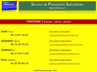 Service de Prévention Spécialisée 
« Marie Renucci » 
TERRITOIRE 2 (Cannes ; Salines ; Vazzio) 
DIANI Andy Educateur Spécialisé 
06.33.01.29.41 andy.diani@falep-prevention.org 
DEBANNE Cécile Educatrice Spécialisée 
06.75.07.39.23 cecile.debanne@falep-prevention.org 
DOMINICI Jo Educatrice Spécialisée 
06.37.04.13.90 jo.dominici@falep-prevention.org 
PAUL Sabrina Educatrice Spécialisée 
06.07.89.84.16 sabrina.paul@falep-prevention.org 
© P@M Falep Prévention - 2014 
 