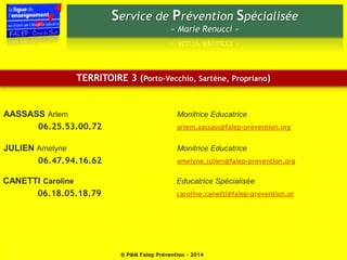 Service de Prévention Spécialisée 
« Marie Renucci » 
TERRITOIRE 3 (Porto-Vecchio, Sartène, Propriano) 
AASSASS Arlem Monitrice Educatrice 
06.25.53.00.72 arlem.aassass@falep-prevention.org 
JULIEN Amelyne Monitrice Educatrice 
06.47.94.16.62 amelyne.julien@falep-prevention.org 
CANETTI Caroline Educatrice Spécialisée 
06.18.05.18.79 caroline.canetti@falep-prevention.or 
© P@M Falep Prévention - 2014 
 