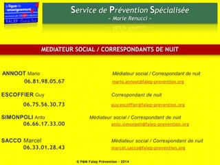 Service de Prévention Spécialisée 
« Marie Renucci » 
MEDIATEUR SOCIAL / CORRESPONDANTS DE NUIT 
ANNOOT Mario Médiateur social / Correspondant de nuit 
06.81.98.05.67 mario.annoot@falep-prevention.org 
ESCOFFIER Guy Correspondant de nuit 
06.75.56.30.73 guy.escoffier@falep-prevention.org 
SIMONPOLI Anto Médiateur social / Correspondant de nuit 
06.66.17.33.00 anto.simonpoli@falep-prevention.org 
SACCO Marcel Médiateur social / Correspondant de nuit 
06.33.01.28.43 marcel.sacco@falep-prevention.org 
© P@M Falep Prévention - 2014 
 