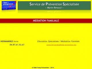 Service de Prévention Spécialisée 
« Marie Renucci » 
MEDIATION FAMILIALE 
HERNANDEZ Annie Educatrice Spécialisée / Médiatrice Familiale 
06.87.61.52.67 annie.hernandez@falep-prevention.org 
© P@M Falep Prévention - 2014 
 