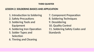 LESSON 2: SOLDERING BASICS AND APPLICATION
THIRD QUARTER
1. Introduction to Soldering
2. Safety Precautions
3. Soldering Tools and
Equipment
4. Soldering Iron Operation
5. Solder Types and
Selection
6. Tinning and Cleaning
7. Component Preparation
8. Soldering Techniques
9. Desoldering
10. Quality Control
11. Soldering Safety Codes and
Standards
 
