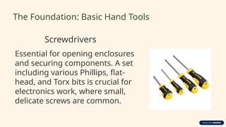 The Foundation: Basic Hand Tools
Screwdrivers
Essential for opening enclosures
and securing components. A set
including various Phillips, flat-
head, and Torx bits is crucial for
electronics work, where small,
delicate screws are common.
 