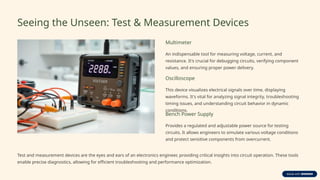 Seeing the Unseen: Test & Measurement Devices
Multimeter
An indispensable tool for measuring voltage, current, and
resistance. It's crucial for debugging circuits, verifying component
values, and ensuring proper power delivery.
Oscilloscope
This device visualizes electrical signals over time, displaying
waveforms. It's vital for analyzing signal integrity, troubleshooting
timing issues, and understanding circuit behavior in dynamic
conditions.
Bench Power Supply
Provides a regulated and adjustable power source for testing
circuits. It allows engineers to simulate various voltage conditions
and protect sensitive components from overcurrent.
Test and measurement devices are the eyes and ears of an electronics engineer, providing critical insights into circuit operation. These tools
enable precise diagnostics, allowing for efficient troubleshooting and performance optimization.
 