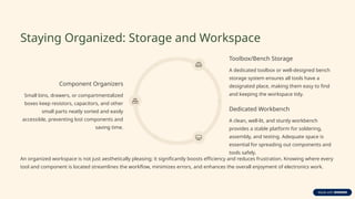 Staying Organized: Storage and Workspace
Component Organizers
Small bins, drawers, or compartmentalized
boxes keep resistors, capacitors, and other
small parts neatly sorted and easily
accessible, preventing lost components and
saving time.
Toolbox/Bench Storage
A dedicated toolbox or well-designed bench
storage system ensures all tools have a
designated place, making them easy to find
and keeping the workspace tidy.
Dedicated Workbench
A clean, well-lit, and sturdy workbench
provides a stable platform for soldering,
assembly, and testing. Adequate space is
essential for spreading out components and
tools safely.
An organized workspace is not just aesthetically pleasing; it significantly boosts efficiency and reduces frustration. Knowing where every
tool and component is located streamlines the workflow, minimizes errors, and enhances the overall enjoyment of electronics work.
 