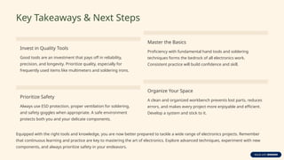 Key Takeaways & Next Steps
Invest in Quality Tools
Good tools are an investment that pays off in reliability,
precision, and longevity. Prioritize quality, especially for
frequently used items like multimeters and soldering irons.
Master the Basics
Proficiency with fundamental hand tools and soldering
techniques forms the bedrock of all electronics work.
Consistent practice will build confidence and skill.
Prioritize Safety
Always use ESD protection, proper ventilation for soldering,
and safety goggles when appropriate. A safe environment
protects both you and your delicate components.
Organize Your Space
A clean and organized workbench prevents lost parts, reduces
errors, and makes every project more enjoyable and efficient.
Develop a system and stick to it.
Equipped with the right tools and knowledge, you are now better prepared to tackle a wide range of electronics projects. Remember
that continuous learning and practice are key to mastering the art of electronics. Explore advanced techniques, experiment with new
components, and always prioritize safety in your endeavors.
 