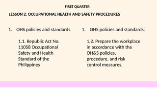 LESSON 2. OCCUPATIONAL HEALTH AND SAFETY PROCEDURES
FIRST QUARTER
1. OHS policies and standards.
1.1. Republic Act No.
11058 Occupational
Safety and Health
Standard of the
Philippines
1. OHS policies and standards.
1.2. Prepare the workplace
in accordance with the
OH&S policies,
procedure, and risk
control measures.
 