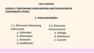 LESSON 3. PERFORMING MENSURATION AND EVALUATION OF
COMPONENTS (PMEC)
FIRST QUARTER
1.1. Electronic Measuring
instrument
a. Voltmeter
b. Ohmmeter
c. Ammeter
d. Multimeter
1. Instrumentation
1.2. Electronic
measurement
a. Voltage
b. Resistance
c. Current
 
