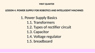 LESSON 4. POWER SUPPLY FOR ROBOTICS AND INTELLIGENT MACHINES
FIRST QUARTER
1. Power Supply Basics
1.1. Transformers
1.2. Types of rectifier circuit
1.3. Capacitor
1.4. Voltage regulator
1.5. breadboard
 