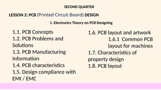 LESSON 2: PCB (Printed Circuit Board) DESIGN
SECOND QUARTER
1.1. PCB Concepts
1.2. PCB Problems and
Solutions
1.3. PCB Manufacturing
Information
1.4. PCB characteristics
1.5. Design compliance with
EMI / EMC
1.6. PCB layout and artwork
1.6.1 Common PCB
layout for machines
1.7. Characteristics of
property design
1.8. PCB layout
1. Electronics Theory on PCB Designing
 