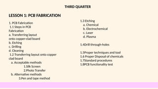 LESSON 1: PCB FABRICATION
THIRD QUARTER
1. PCB Fabrication
1.1 Steps in PCB
Fabrication
a. Transferring layout
onto copper-clad board
b. Etching
c. Drilling
d. Cleaning
1.2 Transferring layout onto copper
clad board
a. Acceptable methods
1.Silk Screen
2.Photo Transfer
b. Alternative methods
3.Pen and tape method
1.3 Etching
a. Chemical
b. Electrochemical
c. Laser
d. Plasma
1.4Drill through-holes
1.5Proper techniques and tool
1.6 Proper Disposal of chemicals
1.7Standard procedures
1.8PCB functionality test
 