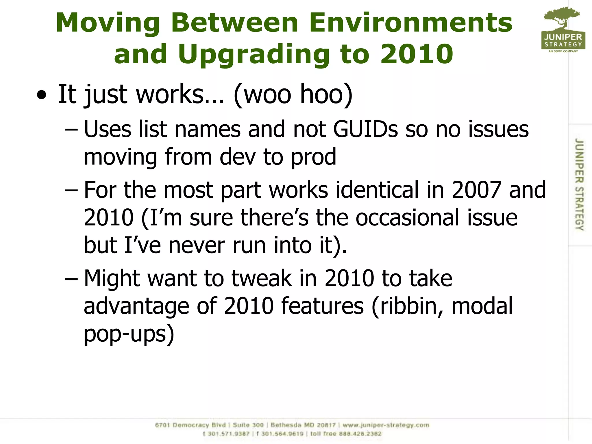 Moving Between Environments and Upgrading to 2010It just works… (woo hoo)Uses list names and not GUIDs so no issues moving from dev to prodFor the most part works identical in 2007 and 2010 (I’m sure there’s the occasional issue but I’ve never run into it).Might want to tweak in 2010 to take advantage of 2010 features (ribbin, modal pop-ups) 