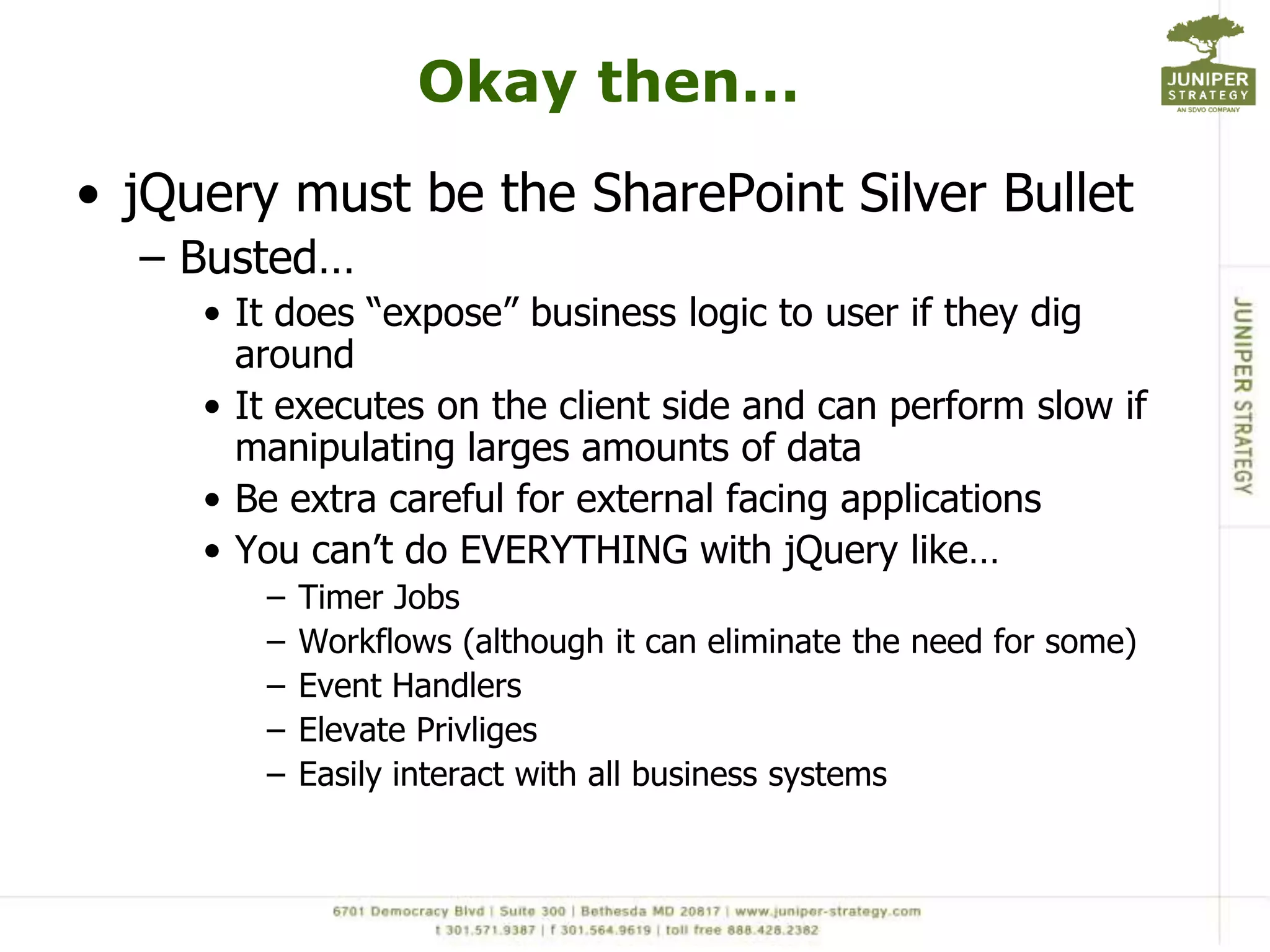 Okay then…jQuery must be the SharePoint Silver BulletBusted…It does “expose” business logic to user if they dig aroundIt executes on the client side and can perform slow if manipulating larges amounts of dataBe extra careful for external facing applicationsYou can’t do EVERYTHING with jQuerylike…Timer JobsWorkflows (although it can eliminate the need for some)Event HandlersElevate PrivligesEasily interact with all business systems