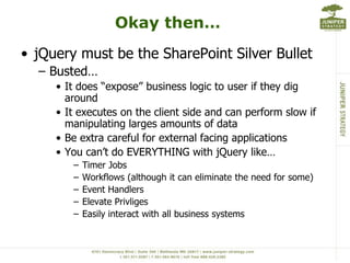 Okay then…jQuery must be the SharePoint Silver BulletBusted…It does “expose” business logic to user if they dig aroundIt executes on the client side and can perform slow if manipulating larges amounts of dataBe extra careful for external facing applicationsYou can’t do EVERYTHING with jQuerylike…Timer JobsWorkflows (although it can eliminate the need for some)Event HandlersElevate PrivligesEasily interact with all business systems