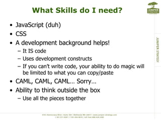 What Skills do I need?JavaScript (duh)CSSA development background helps!It IS codeUses development constructsIf you can’t write code, your ability to do magic will be limited to what you can copy/pasteCAML, CAML, CAML… Sorry…Ability to think outside the boxUse all the pieces together