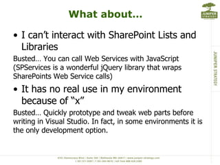 What about…I can’t interact with SharePoint Lists and LibrariesBusted… You can call Web Services with JavaScript (SPServices is a wonderful jQuery library that wraps SharePoints Web Service calls)It has no real use in my environment because of “x”Busted… Quickly prototype and tweak web parts before writing in Visual Studio. In fact, in some environments it is the only development option. 