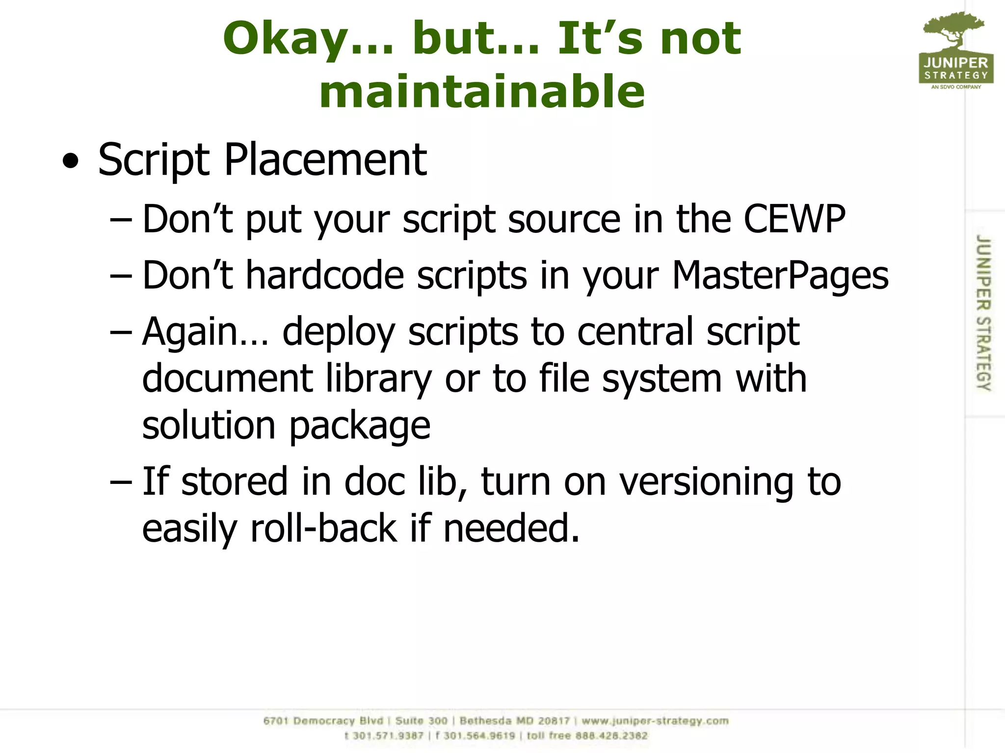 Okay… but… It’s not maintainableScript PlacementDon’t put your script source in the CEWPDon’t hardcode scripts in your MasterPagesAgain… deploy scripts to central script document library or to file system with solution packageIf stored in doc lib, turn on versioning to easily roll-back if needed. 