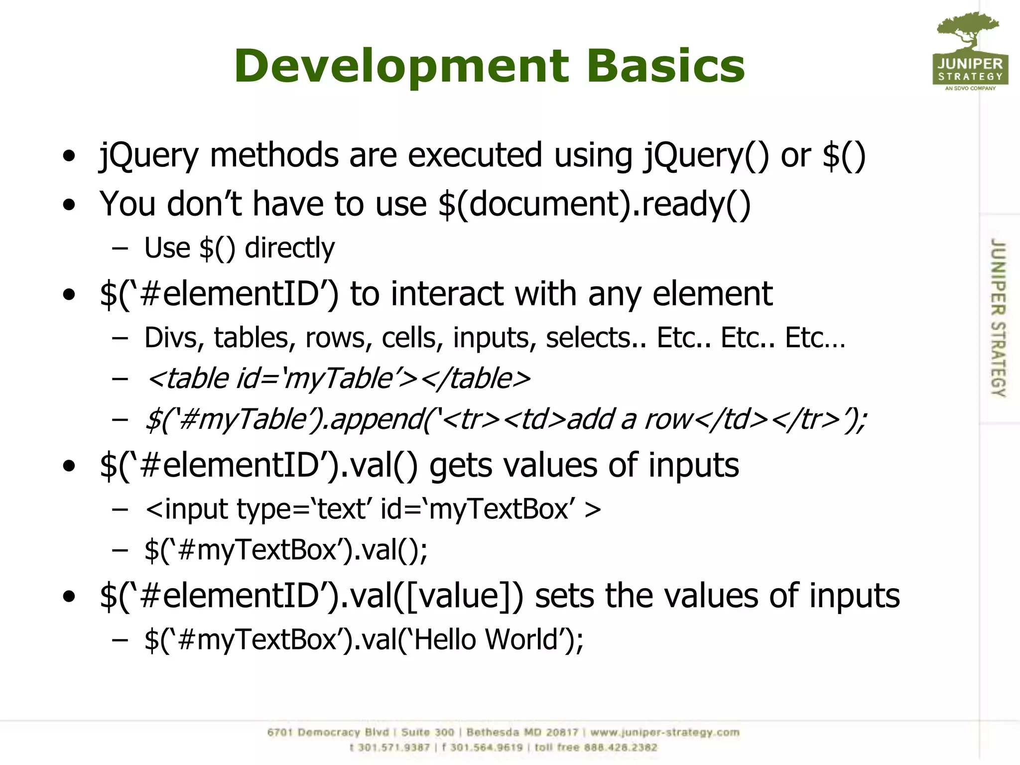 Development BasicsjQuery methods are executed using jQuery() or $()You don’t have to use $(document).ready() Use $() directly$(‘#elementID’) to interact with any elementDivs, tables, rows, cells, inputs, selects.. Etc.. Etc.. Etc… <table id=‘myTable’></table> $(‘#myTable’).append(‘<tr><td>add a row</td></tr>’);$(‘#elementID’).val() gets values of inputs<input type=‘text’ id=‘myTextBox’ >$(‘#myTextBox’).val();$(‘#elementID’).val([value]) sets the values of inputs$(‘#myTextBox’).val(‘Hello World’);