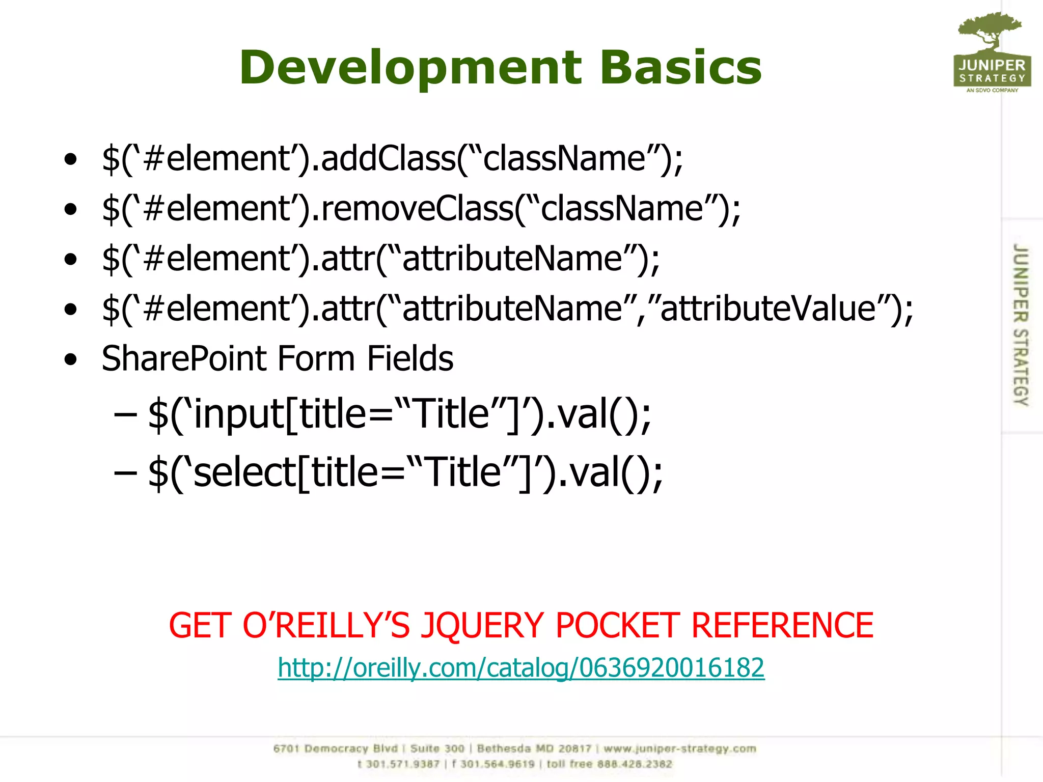 Development Basics$(‘#element’).addClass(“className”);$(‘#element’).removeClass(“className”);$(‘#element’).attr(“attributeName”);$(‘#element’).attr(“attributeName”,”attributeValue”);SharePoint Form Fields$(‘input[title=“Title”]’).val();$(‘select[title=“Title”]’).val();GET O’REILLY’S JQUERY POCKET REFERENCEhttp://oreilly.com/catalog/0636920016182