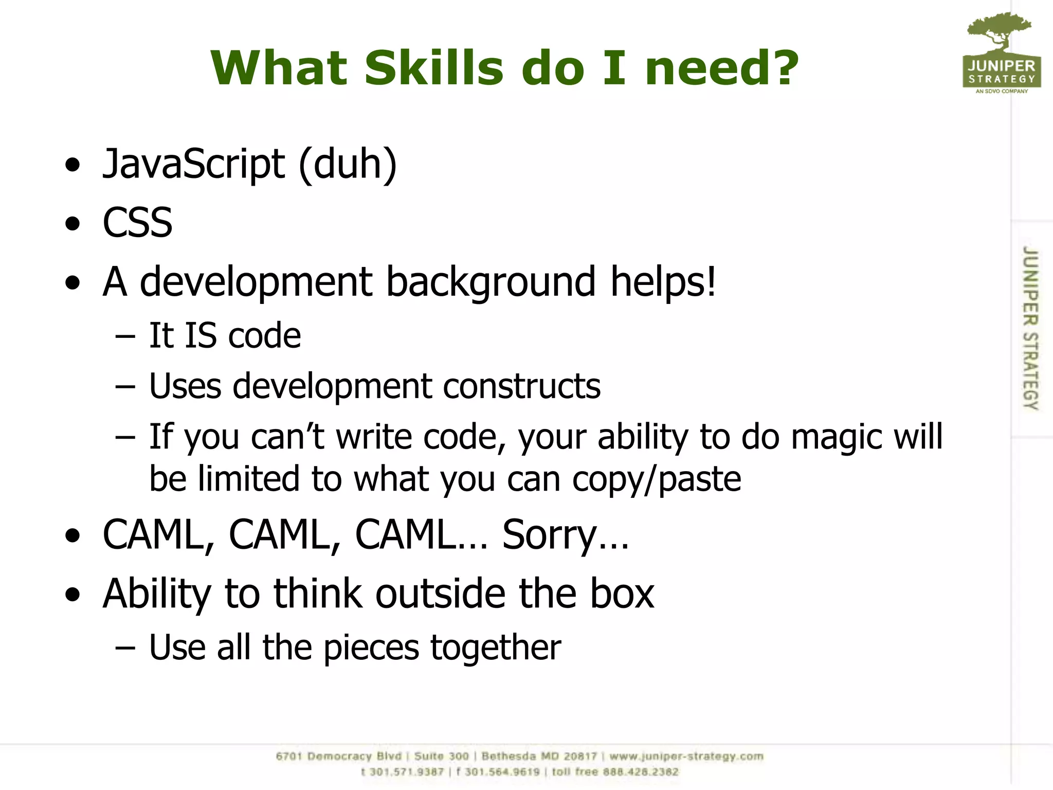 What Skills do I need?JavaScript (duh)CSSA development background helps!It IS codeUses development constructsIf you can’t write code, your ability to do magic will be limited to what you can copy/pasteCAML, CAML, CAML… Sorry…Ability to think outside the boxUse all the pieces together