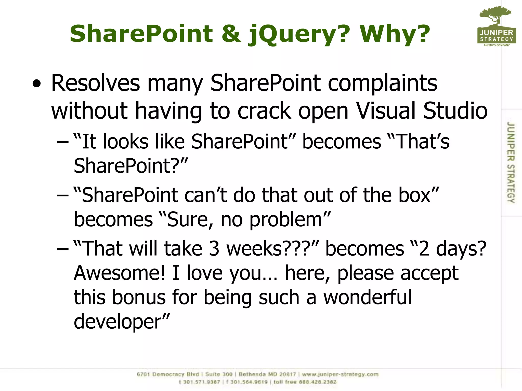 SharePoint & jQuery? Why?Resolves many SharePoint complaints without having to crack open Visual Studio“It looks like SharePoint” becomes “That’s SharePoint?”“SharePoint can’t do that out of the box” becomes “Sure, no problem”“That will take 3 weeks???” becomes “2 days? Awesome! I love you… here, please accept this bonus for being such a wonderful developer”