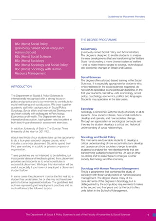 Guidelines for Placement Providers




                                                                THE DEGREE PROGRAMME
   BSc (Hons) Social Policy
   (previously named Social Policy and                          Social Policy
   Administration)                                              (previously named Social Policy and Administration)
                                                                The degree is designed to enable students to analyse
   BSc (Hons) Social Sciences
                                                                the new developments that are transforming the Welfare
   BSc (Hons) Sociology                                         State - and creating a more diverse system of welfare
   BSc (Hons) Sociology and Social Policy                       - and to relate these changes to societal, technological
                                                                and economic changes in Britain and Europe.
   BSc (Hons) Sociology with Human
   Resource Management
                                                                Social Sciences
                                                                The degree offers a broad-based training in the Social
                                                                Sciences. It is especially appropriate for students who,
INTRODUCTION                                                    while interested in the social sciences in general, do
                                                                not wish to specialise in one particular discipline. In the
                                                                first year students can follow units in sociology, social
The Department of Social & Policy Sciences is                   policy, psychology, economics, politics and languages.
internationally recognised with a strong focus on               Students may specialise in the later years.
policy and practice and a commitment to contribute to
social well-being and social justice. We draw together
academic staff with backgrounds in Social Policy,               Sociology
Sociology, Social Work and International Development
                                                                Sociology is concerned with the study of society in all its
and work closely with colleagues in Psychology,
                                                                aspects - how society coheres, how social institutions
Economics and Health. The Department has an
                                                                develop and operate, and how societies change.
international reputation, having been rated excellent in
both teaching and research assessment exercises.                Through an appreciation of sociological concepts and
                                                                theories the student develops a critical and historical
In addition, University of Bath is The Sunday Times             understanding of social relationships.
University of the Year for 2011/12.

About two thirds of our students take up the opportunity        Sociology and Social Policy
to do a four-year sandwich degree course, which                 The main aims are to enable students to develop a
includes a one-year placement. Students spend their             critical understanding of how social institutions develop
third year working in a public or private company or            and operate and how societies change; to enable
organisation.                                                   students to analyse the new developments that are
                                                                transforming welfare provision (in the UK and in other
These guidelines are not intended to be definitive, but         countries) and to relate these to changes in wider
incorporate ideas and feedback gained from placement            society, technology and the economy.
providers and students as to what constitutes a
successful placement. We hope this information will be
useful, especially if you have not employed a placement         Sociology with Human Resource Management
student before.
                                                                This is a programme that combines the study of
                                                                sociology with theory and practice in human resource
In some cases the placement may be the first real job a
                                                                management. The degree shares many of the
student has undertaken; he or she may not have been
part of a formal organisation before. The guidelines laid       core elements of the degrees in Sociology, but is
out here represent good employment practices and as             distinguished by the compulsory requirements it makes
such will already be followed by you.                           in the second and final years and by the fact it offers
                                                                units taken in the School of Management.




             The Department of Social & Policy Sciences is part of the Faculty of Humanities & Social Sciences                1
 