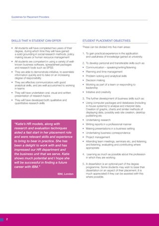 Guidelines for Placement Providers




    SKILLS THAT A STUDENT CAN OFFER                               STUDENT PLACEMENT OBJECTIVES

    •	   All students will have completed two years of their 	    These can be divided into five main areas:
    	    degree, during which time they will have gained 	
    	    a solid grounding in social research methods, policy 	   1.	 To gain practical experience in the application
    	    making issues or human resource management               	 and usefulness of knowledge gained at university.
    •	 All students are competent in using a variety of well-	
                                                                  2.	 To develop personal and transferable skills such as:
    	 known business software, spreadsheet packages 	
    	 and research tools such as SPSS                             •	 Communication – speaking/writing/listening
    •	 They are able to demonstrate initiative, to assimilate 	   •	 Planning and time management
    	 information quickly and to take on an increasing 	          •	 Problem solving and analytical skills
    	 degree of responsibility
                                                                  •	 Decision making
    •	 They are effective communicators with good 		
    	 analytical skills, and are well accustomed to working 	     •	 Working as part of a team or responding to 		
    	 in teams                                                    	leadership
    •	 They will have undertaken oral, visual and written 	       •	 Initiative and creativity
    	 presentation of research topics
                                                                  3.	 The further development of business skills such as:
    •	 They will have developed both qualitative and 		
    	 quantitative research skills                                •	   Using computer packages and databases (including
                                                                  	    in-house systems) to analyse and interpret data.
                                                                  	    Creation of graphs, charts and similar methods of
                                                                  	    displaying data, possibly web site creation, desktop
                                                                  	    publishing etc
                                                                  •	 Undertaking research
         “Katie’s HR models, along with                           •	 Writing reports in a professional manner
         research and evaluation techniques                       •	 Making presentations in a business setting
         aided a fast start in her placement role                 •	 Undertaking business correspondence
         and were relevant skills and experience                  •	 Project management
         to bring to bear in practice. She has                    •	 Attending team meetings, seminars etc, and listening, 	
         been a delight to work with and has                      	 and listening, evaluating and contributing where 	
                                                                  	appropriate
         impressed our HR department and
         the business unit that we serve. Katie                   4.	 Learning as much as possible about the profession
         shows much potential and I hope she                      	 in which they are working.
         will be successful in finding a future                   5.	 A dissertation is an optional part of the degree
         career with IBM.”                                        	 programme. Some students may wish to base their
                                                                  	 dissertation on an aspect of their placement. It is
                                              IBM, London         	 much appreciated if they can be assisted with this 	
                                                                  	 where possible.




2
 