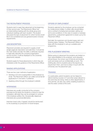 Guidelines for Placement Providers




    THE RECRUITMENT PROCESS                                       OFFERS OF EMPLOYMENT

    Students start to seek their placement at the beginning       Students selected by the employer can be contacted
    of their second year. The Placements Officer has              by mobile phone initially. A written offer should follow,
    an initial briefing meeting with the whole group and          and a contract of employment provided, setting out
    individual meetings with each student. The student            terms and conditions. In the case of unpaid or overseas
    discusses the type of placement for which he/she would        placements, a placement agreement is drawn up by the
    like to be considered and any general location choices/       Placement Officer.
    requirements.
                                                                  Normally, the supervisor and student agree start and
                                                                  finishing dates, holidays. The Placement Officer can
    JOB DESCRIPTION                                               liaise with the employer to set up a suitable work
                                                                  programme.
    Placement providers are required to supply a brief
    (single page) job description and web links. It should list
    the main duties and also the skills or attributes required.   PRE-PLACEMENT BRIEFING
    It might also describe the company/organisation
    and its function. It will be displayed on the University      Before going on placement the students are briefed on
    placements website.                                           their responsibilities to the employer, work etiquette,
                                                                  ethical issues, the correct use of internet and email at
    Students apply for those placements in which they are         work and areas such as confidentiality at work. The
    interested under the guidance of the Placements Officer.      briefing also informs students about the reports we
                                                                  require from them, and how to keep in touch with the
                                                                  University over the placement year.
    MAKING APPLICATIONS

    There are two main methods of application:                    TRAINING
    •	 Sending a CV and covering letter to the employer by
    	 email. The Placement Officer can collect and email all      It is particularly useful if students can be helped to
    	 applications in one batch, if preferred.                    attend training courses in IT and other areas relevant to
                                                                  the work they are doing. Visits to other departments, if
    •	 Applying online through the employer’s website             time permits, are also very useful, enabling students to
                                                                  see the wider context of the work.

    INTERVIEWS

    Interviews are usually conducted at the company
    premises as this gives the students a chance to see the
    workplace, although they can be arranged on campus
    if the employer prefers this. Occasionally, telephone
    interviews are a practical alternative.

    Interview travel costs, if agreed, should be reimbursed
    to the student(s) on production of travel receipts.




4
 