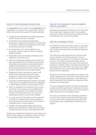 Guidelines for Placement Providers




ROLE OF THE SUPERVISOR & INDUCTION                            ROLE OF THE UNIVERSITY WHILE STUDENTS
                                                              ARE ON PLACEMENT
It is important that the student has an induction to the
organisation in whatever form is appropriate. Aspects         All students are assigned a Placement Tutor with whom
which have proved most useful in the past have been:          they should keep in regular contact. If any problems
                                                              arise, both student and supervisor are urged to contact
•	 A handover period between the existing placement           the Placement Tutor as soon as possible.
	 student and the new one, if possible.
•	   An overview of the entire host organisation,
                                                              VISIT BY PLACEMENT TUTOR
	    explanation of departmental structure, an introduction
	    to members of staff and an explanation of their roles
                                                              The Placement Tutor will visit the student (if UK-based),
	    and the communication channels.
                                                              usually between November and February. In place of a
•	 An introduction to the use of equipment, e.g.              visit, students overseas will be contacted by telephone
	 computers, copiers, scanners, books, resources,             and/or e-mail.
	 telephone system
•	 Expectations about punctuality, attendance and a           The visiting tutor will arrange the visit in advance with
	 clarification of working hours.                             both the student and his/her supervisor to ensure
                                                              sufficient time is set aside for it, normally not more than
•	   Sickness and absence reporting, how to book any
                                                              one hour. The student is expected to liaise with the
	    leave, appropriate dress and other practical issues.
                                                              visiting tutor and organise this as part of the placement
	    Disciplinary and grievance procedures should be
                                                              experience. Students will also have been informed about
	    explained. Most problems on placement arise
                                                              the purpose and format of the visit and are encouraged
	    because expectations about such ordinary aspects
                                                              to be prepared to discuss the points listed below with
	    of day-to-day behaviour are not made explicit.
                                                              the tutor and the supervisor.
•	   Supervisors should, very early on, discuss with
	    students their expectations about the work               During the visit, the tutor will usually ask to speak to the
	    programme, set aims and objectives with the              student separately first and will then, if appropriate, also
	    students and allow time for regular reviews.             speak to the supervisor separately. That is followed by
•	 Supervisors should integrate the student into project      a joint meeting with both student and supervisor where
	 or teamwork, and facilitate contacts with colleagues        progress can be discussed.
	 in related fields, providing a level of social contact.
                                                              The visit is designed to help the student and placement
•	   Often it is valuable for the supervisor (who may be
                                                              provider to identify opportunities for learning, for doing
	    the director of the project or unit) to delegate the
                                                              useful work for the host institution and for the student to
	    day-to-day supervision of the student to another
                                                              relate the placement to the degree course.
	    member of the staff, with whom they may more
	    readily relate and who may be more available.
                                                              The visit is an important means of keeping students in
•	   It is good practice if the student and the supervisor    touch with the University during the placement period,
	    can meet on a regular basis to discuss progress          to inform them of any changes which may affect their
	    of the placement, any future plans, how the work is      final academic year and generally to offer advice and
	    developing and to monitor progress.                      support.
•	 Students will need guidance about background
	 reading, and information on where they can acquire
	 the skills that will be of use in their placement work.

Students are expected to develop their own initiative and
find out what is going on in the place of work, but they
may need help initially in their new environment.




                                                                                                                             5
 