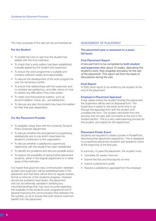 Guidelines for Placement Providers




    The main purposes of the visit can be summarised as:          ASSESSMENT OF PLACEMENT

    For the Student                                               The placement year is assessed on a pass/
                                                                  fail basis.
    •	 To enable the tutor to see how the student has
    	 settled with the host institution.                          First Placement Report
    •	 To check that a work pattern has been established,         A two-part form to be completed by both student
    	 mutually agreed by the student and supervisor               and supervisor after about 10 weeks, describing the
    •	 To ensure the work programme is suitable and               student’s work, their progress and plans for the rest
    	 contains sufficient variety and responsibility.             of the placement. This report will form the basis of
                                                                  discussions during the visit.
    •	 To discuss the development of the work programme
    	 over the remaining months
                                                                  Final Report
    •	 To ensure that relationships with the supervisor and       A 2000 word report to be written by the student at the
    	 co-workers are satisfactory, and offer advice on how        end of the placement
    	 to resolve any difficulties if they have arisen.
    •	 To make sure that practical matters, such as               Employer’s Placement Appraisal
    	 accommodation, travel, etc., are satisfactory.              A few weeks before the student finishes the placement,
    •	 To discuss any plan the student may have formulated        the Supervisor will be sent an Appraisal form. The
    	 for their final year dissertation.                          Supervisor is asked to set aside some time to go
                                                                  through the appraisal form with the student and
                                                                  complete the form. The student will benefit from this
                                                                  process and can also add comments at the end in the
    For the Placement Provider                                    student section. This is a very useful learning process for
                                                                  the student, and helpful for the department.
    •	 To establish closer links with the University Social & 	
    	 Policy Sciences department
    •	 To discuss whether the arrangement is progressing          Placement Poster Event
    	 satisfactorily and is one which maximises the               Students are required to create a poster in PowerPoint,
    	 student’s contribution to the organisation.                 describing their placement experience. This is displayed
                                                                  to prospective placement students and academic tutors
    •	 To discuss whether a satisfactory supervisory              at the beginning of the final year.
    	 relationship with the student has been established.
    •	 To identify any problems and discuss possible action.      In summary, to pass the placement, the student must:
    •	 To explore the possibility of taking further placement     •	 Complete 30 weeks minimum
    	 students, either in the original department or in other     •	 Submit the first and final reports on time
    	 areas of the institution
                                                                  •	 Submit a placement poster
    It is hoped that good two-way communication between           •	 Receive a satisfactory appraisal from the employer
    student and supervisor will be established early in the
    placement and that there will be time for regular reviews,
    formal or informal, of the student’s progress. However,
    should any problems have arisen, the placement
    visit can be extremely valuable in clarifying any
    misunderstandings that may have occurred regarding
    the suitability of the student’s work programme and in
    general improving the communication flow between the
    two parties, so as to ensure that both receive maximum
    benefit from the placement.




6
 