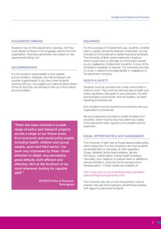 Guidelines for Placement Providers




PLACEMENTS ABROAD                                            INSURANCE

Students may do their placements overseas, but they          For the purposes of Employment Law, students, whether
must already be fluent in the language used by the host      paid or unpaid, should be deemed ‘employees’ and be
organisation. Overseas placements are subject to visa        included on the Employer’s Liability Insurance Schedule.
requirements being met                                       The University of Bath carries indemnity insurance
                                                             which covers injury or damage to a third party caused
                                                             by any negligence of placement students. A copy of the
ACCOMMODATION                                                schedule is available on request. The University provides
                                                             no cover in relation to the legal liability or negligence of
It is the student’s responsibility to find suitable          the placement company.
accommodation. However, any help employers can
provide is appreciated. If you have other students           HEALTH & SAFETY
working with you, we suggest you make students aware
of this so that they can arrange to link up to find shared   Students must be provided with a safe environment in
accommodation.                                               which to work. They must be informed about health and
                                                             safety regulations that apply to your premises; fire exits
                                                             and emergency procedures, first aid facilities, accident
                                                             reporting procedures etc.

                                                             Any accident must be reported in accordance with your
                                                             organisation’s procedures.

                                                             We send placement providers a Health & Safety form
                                                             and letter, which must be returned within two weeks
                                                             of the placement start, signed by the student and the
  “Peter has been involved in a wide                         supervisor.
  range of policy and research projects
  across a range of our theme areas,
                                                             EQUAL OPPORTUNITIES/ ANTI-HARASSMENT
  from economic and social policy angles
  including health, children and young                       The University of Bath has an Equal Opportunities policy
  people, sport and third sector. I’ve                       which states that ‘It is the University’s aim that students
                                                             are treated fairly on the basis of merit regardless
  been very impressed by Peter: Good                         of age, disability, family responsibilities, gender,
  attention to detail, very perceptive,                      HIV status, marital status, mental health problems,
  good attitude, both efficient and                          nationality, race, religious or political views or affiliations,
                                                             sexual orientation, socio-economic background or
  effective. He’s at the forefront of my                     transsexualism’. Further details are available at:
  mind whenever looking for capable
  staff.”                                                    http://www.bath.ac.uk/universitysecretary/equalities/
                                                             policies/08dignityrespectpolicy.html

                        ECORYS Policy & Research,            The University also has an Anti-Harassment code of
                                      Birmingham             practice. We ask that employers uphold these policies
                                                             with regard to placement students.




                                                                                                                                7
 