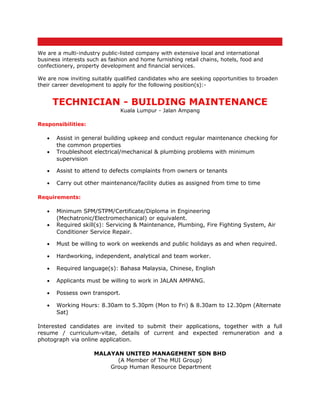 We are a multi-industry public-listed company with extensive local and international
business interests such as fashion and home furnishing retail chains, hotels, food and
confectionery, property development and financial services.

We are now inviting suitably qualified candidates who are seeking opportunities to broaden
their career development to apply for the following position(s):-


       TECHNICIAN - BUILDING MAINTENANCE
                               Kuala Lumpur - Jalan Ampang

Responsibilities:

   •   Assist in general building upkeep and conduct regular maintenance checking for
       the common properties
   •   Troubleshoot electrical/mechanical & plumbing problems with minimum
       supervision

   •   Assist to attend to defects complaints from owners or tenants

   •   Carry out other maintenance/facility duties as assigned from time to time

Requirements:

   •   Minimum SPM/STPM/Certificate/Diploma in Engineering
       (Mechatronic/Electromechanical) or equivalent.
   •   Required skill(s): Servicing & Maintenance, Plumbing, Fire Fighting System, Air
       Conditioner Service Repair.

   •   Must be willing to work on weekends and public holidays as and when required.

   •   Hardworking, independent, analytical and team worker.

   •   Required language(s): Bahasa Malaysia, Chinese, English

   •   Applicants must be willing to work in JALAN AMPANG.

   •   Possess own transport.

   •   Working Hours: 8.30am to 5.30pm (Mon to Fri) & 8.30am to 12.30pm (Alternate
       Sat)

Interested candidates are invited to submit their applications, together with a full
resume / curriculum-vitae, details of current and expected remuneration and a
photograph via online application.

                     MALAYAN UNITED MANAGEMENT SDN BHD
                           (A Member of The MUI Group)
                         Group Human Resource Department
 