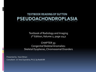 TEXTBOOK READING OF SUTTON
PSEUDOACHONDROPLASIA
Textbook of Radiology and Imaging
7th Edition,Volume 2, page 1142
CHAPTER 35:
Congenital Skeletal Anomalies:
Skeletal Dysplasias,Chromosomal Disorders
Presented by :Yessi Oktiari
Consultant : dr.Yana Supriatna, Ph.D, Sp.Rad(K)RI
 