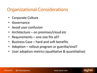 SPFestChi @nmoneypenny www.synxi.comSPFestChi @nmoneypenny www.synxi.com
• Corporate Culture
• Governance
• Avoid user confusion
• Architecture – on premises/cloud etc
• Requirements – one size fits all?
• Business Case – hard and soft benefits
• Adoption – rollout program or guerilla/viral?
• User adoption metrics (qualitative & quantitative)
 