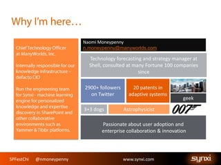 SPFestChi @nmoneypenny www.synxi.comSPFestChi @nmoneypenny www.synxi.com
Passionate about user adoption and
enterprise collaboration & innovation
geek
Technology forecasting and strategy manager at
Shell, consulted at many Fortune 100 companies
since
20 patents in
adaptive systems
Naomi Moneypenny
n.moneypenny@manyworlds.com
2900+ followers
on Twitter
3+3 dogs Astrophysicist
 