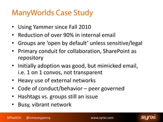 SPFestChi @nmoneypenny www.synxi.comSPFestChi @nmoneypenny www.synxi.com
• Using Yammer since Fall 2010
• Reduction of over 90% in internal email
• Groups are ‘open by default’ unless sensitive/legal
• Primary conduit for collaboration, SharePoint as
repository
• Initially adoption was good, but mimicked email,
i.e. 1 on 1 convos, not transparent
• Heavy use of external networks
• Code of conduct/behavior – peer governed
• Hashtags vs. groups still an issue
• Busy, vibrant network
 