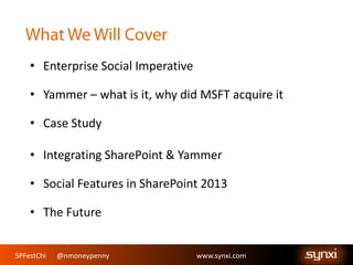 SPFestChi @nmoneypenny www.synxi.comSPFestChi @nmoneypenny www.synxi.com
• Enterprise Social Imperative
• Yammer – what is it, why did MSFT acquire it
• Case Study
• Integrating SharePoint & Yammer
• Social Features in SharePoint 2013
• The Future
 