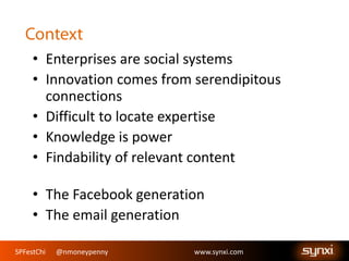 SPFestChi @nmoneypenny www.synxi.comSPFestChi @nmoneypenny www.synxi.com
• Enterprises are social systems
• Innovation comes from serendipitous
connections
• Difficult to locate expertise
• Knowledge is power
• Findability of relevant content
• The Facebook generation
• The email generation
 