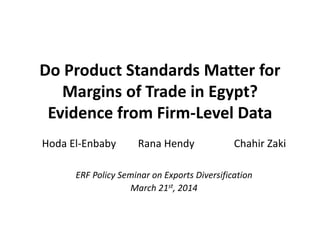 Do Product Standards Matter for
Margins of Trade in Egypt?
Evidence from Firm-Level Data
Hoda El-Enbaby Rana Hendy Chahir Zaki
ERF Policy Seminar on Exports Diversification
March 21st, 2014
 