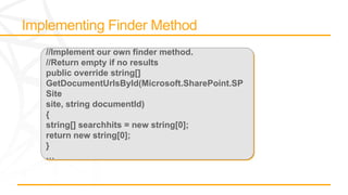 //Implement our own finder method.
//Return empty if no results
public override string[]
GetDocumentUrlsById(Microsoft.SharePoint.SP
Site
site, string documentId)
{
string[] searchhits = new string[0];
return new string[0];
}
…
 