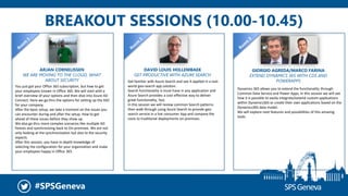 #SPSGeneva
BREAKOUT SESSIONS (10.00-10.45)
ARJAN CORNELISSEN
WE ARE MOVING TO THE CLOUD, WHAT
ABOUT SECURITY
You just got your Office 365 subscription, but how to get
your employees known in Office 365. We will start with a
brief overview of your options and then dive into Azure AD
Connect. Here we go thru the options for setting up the SSO
for your company.
After the basic setup, we take a moment on the issues you
can encounter during and after the setup. How to get
ahead of these issues before they show up.
We also go thru more complex scenarios like multiple AD
forests and synchronizing back to On-premises. We are not
only looking at the synchronization but also to the security
aspects.
After this session, you have in-depth knowledge of
selecting the configuration for your organization and make
your employees happy in Office 365.
DAVID LOUIS HOLLEMBAEK
GET PRODUCTIVE WITH AZURE SEARCH
GIORGIO AGREDA/MARCO FARINA
EXTEND DYNAMICS 365 WITH CDS AND
POWERAPPS
Dynamics 365 allows you to extend the functionality through
Common Data Service and Power Apps, in this session we will see
how it is possible to easily integrate/extend custom applications
within Dynamics365 or create their own applications based on the
Dynamics365 data model.
We will explore next features and possibilities of this amazing
tools.
Get familiar with Azure Search and see it applied in a real-
world geo-search app solution.
Search functionality is must-have in any application and
Azure Search provides a cost-effective way to deliver
great functionality, fast.
In this session we will review common Search patterns
then walk through using Azure Search to provide geo-
search service in a live consumer App and compare the
costs to traditional deployments on-premises.
 