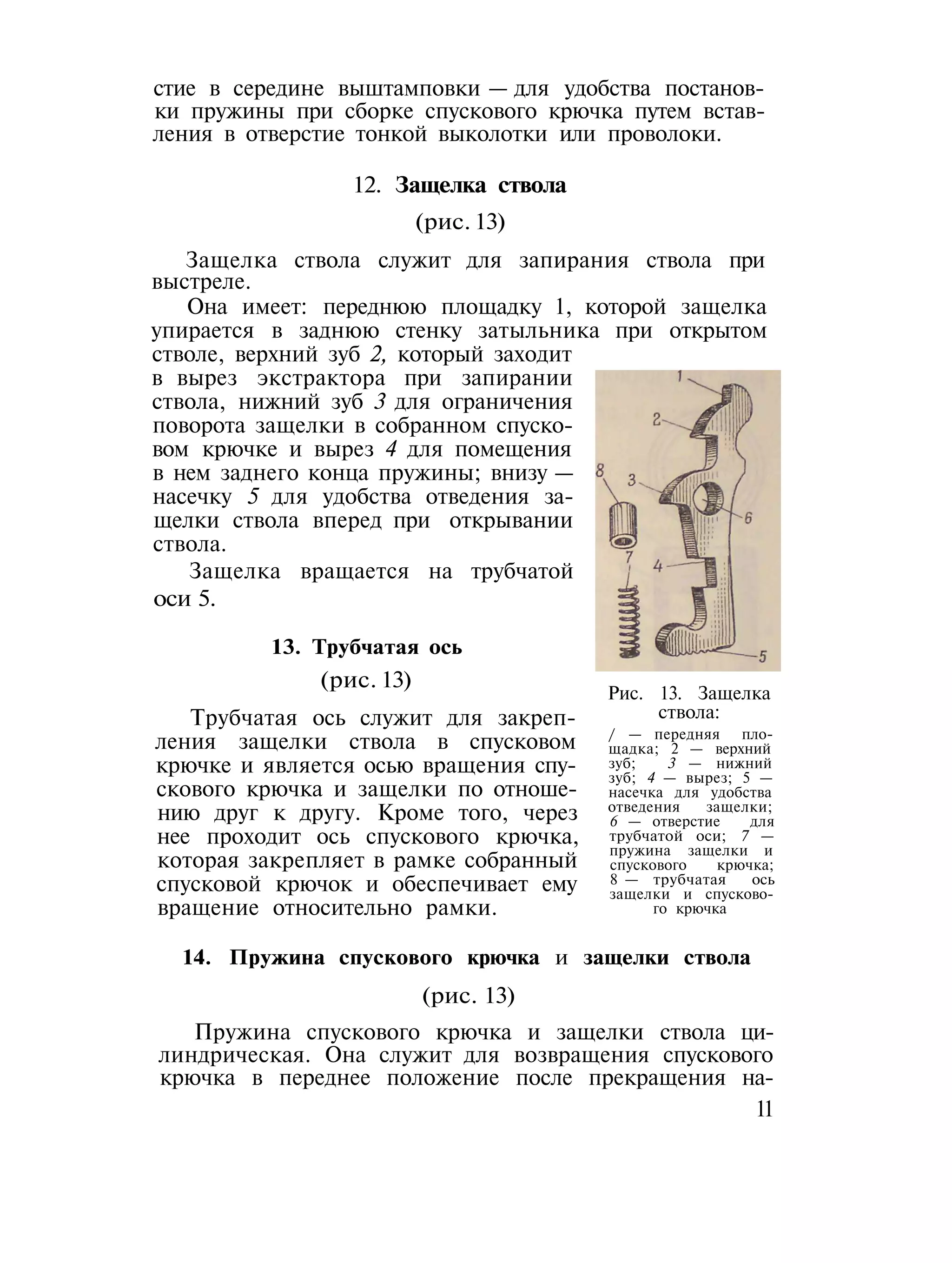 стие в середине выштамповки — для удобства постанов-
ки пружины при сборке спускового крючка путем встав-
ления в отверстие тонкой выколотки или проволоки.
12. Защелка ствола
(рис. 13)
Защелка ствола служит для запирания ствола при
выстреле.
Она имеет: переднюю площадку 1, которой защелка
упирается в заднюю стенку затыльника при открытом
стволе, верхний зуб 2, который заходит
в вырез экстрактора при запирании
ствола, нижний зуб 3 для ограничения
поворота защелки в собранном спуско-
вом крючке и вырез 4 для помещения
в нем заднего конца пружины; внизу —
насечку 5 для удобства отведения за-
щелки ствола вперед при открывании
ствола.
Защелка вращается на трубчатой
оси 5.
13. Трубчатая ось
(рис. 13)
Трубчатая ось служит для закреп-
ления защелки ствола в спусковом
крючке и является осью вращения спу-
скового крючка и защелки по отноше-
нию друг к другу. Кроме того, через
нее проходит ось спускового крючка,
которая закрепляет в рамке собранный
спусковой крючок и обеспечивает ему
вращение относительно рамки.
Рис. 13. Защелка
ствола:
/ — передняя пло-
щадка; 2 — верхний
зуб; 3 — нижний
зуб; 4 — вырез; 5 —
насечка для удобства
отведения защелки;
6 — отверстие для
трубчатой оси; 7 —
пружина защелки и
спускового крючка;
8 — трубчатая ось
защелки и спусково-
го крючка
14. Пружина спускового крючка и защелки ствола
(рис. 13)
Пружина спускового крючка и защелки ствола ци-
линдрическая. Она служит для возвращения спускового
крючка в переднее положение после прекращения на-
11
 