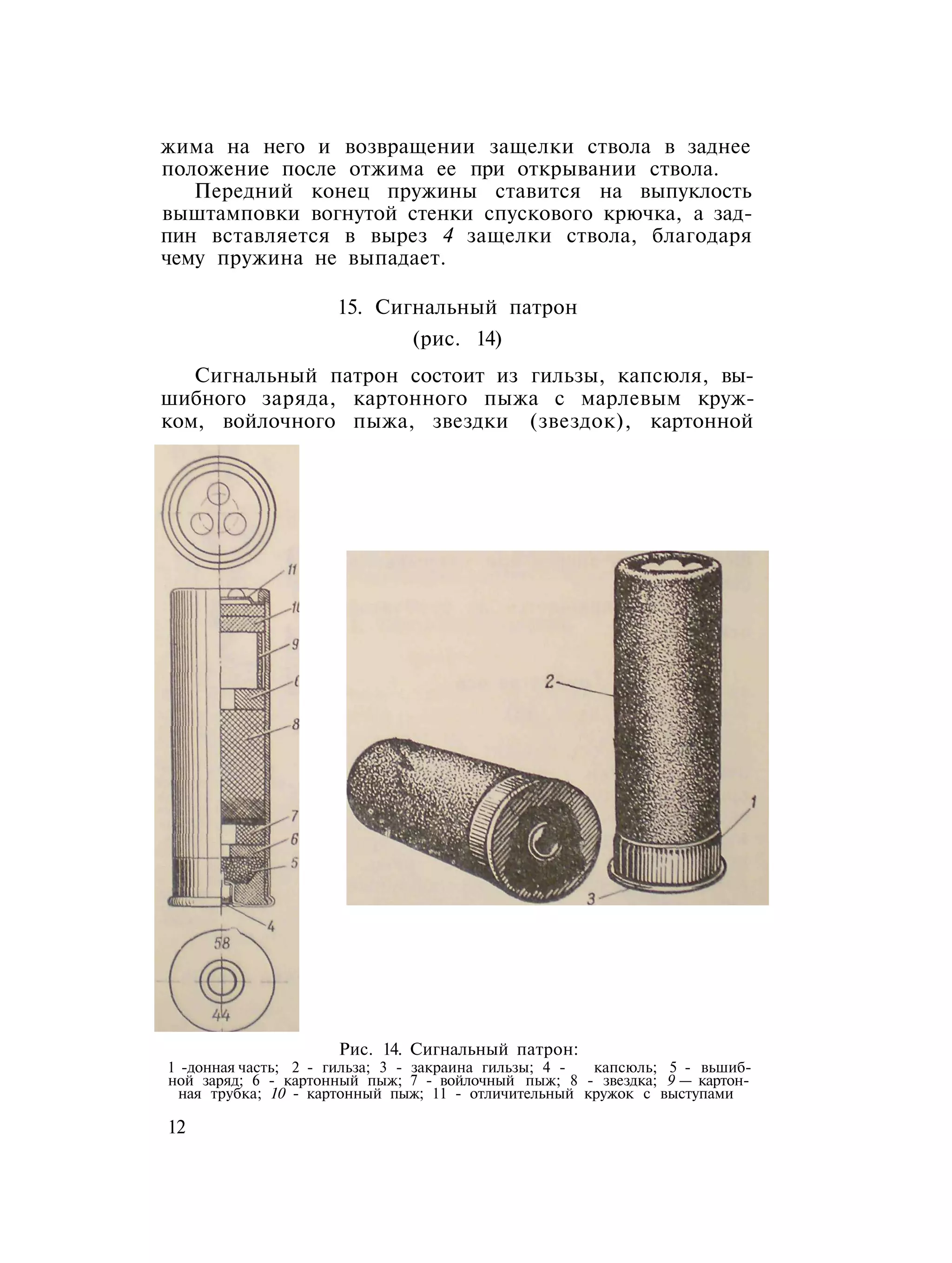 жима на него и возвращении защелки ствола в заднее
положение после отжима ее при открывании ствола.
Передний конец пружины ставится на выпуклость
выштамповки вогнутой стенки спускового крючка, а зад-
пин вставляется в вырез 4 защелки ствола, благодаря
чему пружина не выпадает.
15. Сигнальный патрон
(рис. 14)
Сигнальный патрон состоит из гильзы, капсюля, вы-
шибного заряда, картонного пыжа с марлевым круж-
ком, войлочного пыжа, звездки (звездок), картонной
Рис. 14. Сигнальный патрон:
1 -донная часть; 2 - гильза; 3 - закраина гильзы; 4 - капсюль; 5 - вьшиб-
ной заряд; 6 - картонный пыж; 7 - войлочный пыж; 8 - звездка; 9 — картон-
ная трубка; 10 - картонный пыж; 11 - отличительный кружок с выступами
12
 