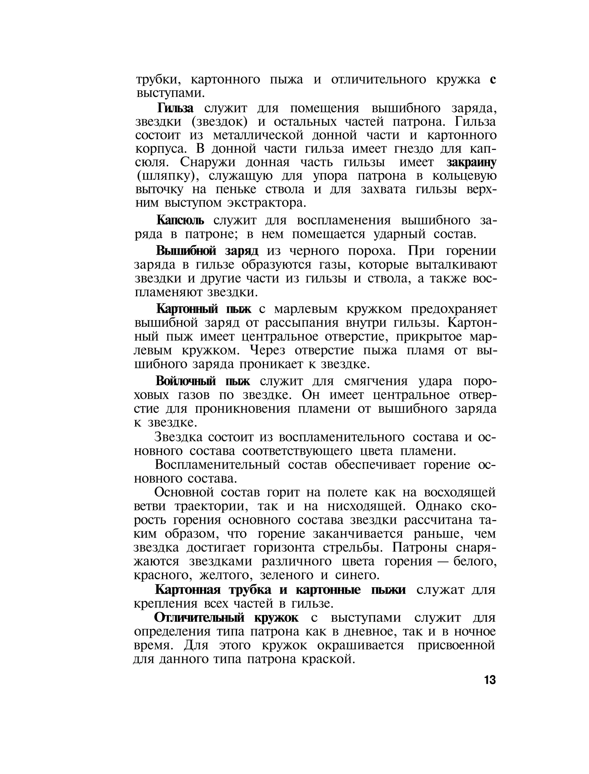 трубки, картонного пыжа и отличительного кружка с
выступами.
Гильза служит для помещения вышибного заряда,
звездки (звездок) и остальных частей патрона. Гильза
состоит из металлической донной части и картонного
корпуса. В донной части гильза имеет гнездо для кап-
сюля. Снаружи донная часть гильзы имеет закраину
(шляпку), служащую для упора патрона в кольцевую
выточку на пеньке ствола и для захвата гильзы верх-
ним выступом экстрактора.
Капсюль служит для воспламенения вышибного за-
ряда в патроне; в нем помещается ударный состав.
Вышибной заряд из черного пороха. При горении
заряда в гильзе образуются газы, которые выталкивают
звездки и другие части из гильзы и ствола, а также вос-
пламеняют звездки.
Картонный пыж с марлевым кружком предохраняет
вышибной заряд от рассыпания внутри гильзы. Картон-
ный пыж имеет центральное отверстие, прикрытое мар-
левым кружком. Через отверстие пыжа пламя от вы-
шибного заряда проникает к звездке.
Войлочный пыж служит для смягчения удара поро-
ховых газов по звездке. Он имеет центральное отвер-
стие для проникновения пламени от вышибного заряда
к звездке.
Звездка состоит из воспламенительного состава и ос-
новного состава соответствующего цвета пламени.
Воспламенительный состав обеспечивает горение ос-
новного состава.
Основной состав горит на полете как на восходящей
ветви траектории, так и на нисходящей. Однако ско-
рость горения основного состава звездки рассчитана та-
ким образом, что горение заканчивается раньше, чем
звездка достигает горизонта стрельбы. Патроны снаря-
жаются звездками различного цвета горения — белого,
красного, желтого, зеленого и синего.
Картонная трубка и картонные пыжи служат для
крепления всех частей в гильзе.
Отличительный кружок с выступами служит для
определения типа патрона как в дневное, так и в ночное
время. Для этого кружок окрашивается присвоенной
для данного типа патрона краской.
13
 
