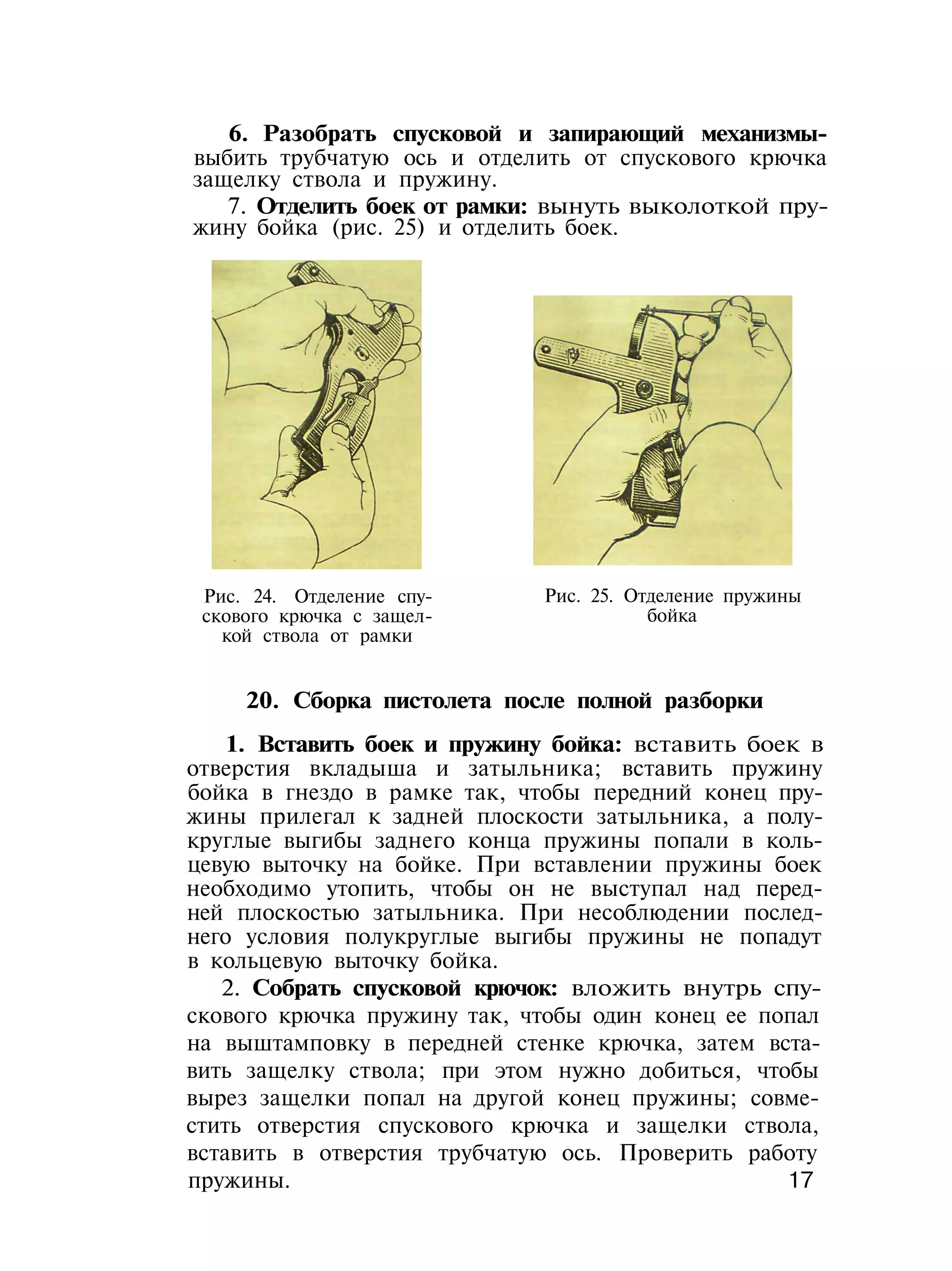 6. Разобрать спусковой и запирающий механизмы-
выбить трубчатую ось и отделить от спускового крючка
защелку ствола и пружину.
7. Отделить боек от рамки: вынуть выколоткой пру-
жину бойка (рис. 25) и отделить боек.
Рис. 24. Отделение спу-
скового крючка с защел-
кой ствола от рамки
Рис. 25. Отделение пружины
бойка
20. Сборка пистолета после полной разборки
1. Вставить боек и пружину бойка: вставить боек в
отверстия вкладыша и затыльника; вставить пружину
бойка в гнездо в рамке так, чтобы передний конец пру-
жины прилегал к задней плоскости затыльника, а полу-
круглые выгибы заднего конца пружины попали в коль-
цевую выточку на бойке. При вставлении пружины боек
необходимо утопить, чтобы он не выступал над перед-
ней плоскостью затыльника. При несоблюдении послед-
него условия полукруглые выгибы пружины не попадут
в кольцевую выточку бойка.
2. Собрать спусковой крючок: вложить внутрь спу-
скового крючка пружину так, чтобы один конец ее попал
на выштамповку в передней стенке крючка, затем вста-
вить защелку ствола; при этом нужно добиться, чтобы
вырез защелки попал на другой конец пружины; совме-
стить отверстия спускового крючка и защелки ствола,
вставить в отверстия трубчатую ось. Проверить работу
пружины. 17
 