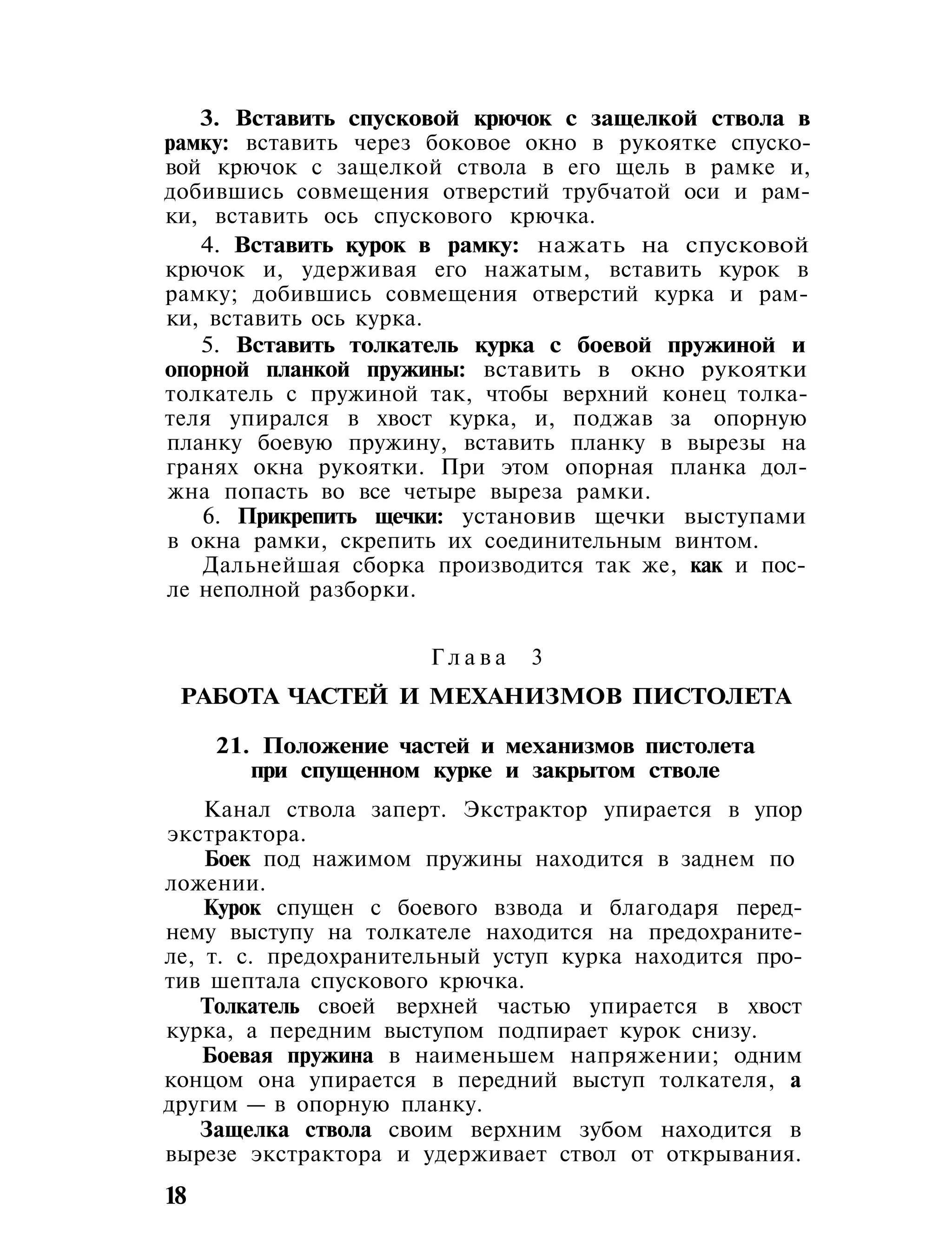 3. Вставить спусковой крючок с защелкой ствола в
рамку: вставить через боковое окно в рукоятке спуско-
вой крючок с защелкой ствола в его щель в рамке и,
добившись совмещения отверстий трубчатой оси и рам-
ки, вставить ось спускового крючка.
4. Вставить курок в рамку: нажать на спусковой
крючок и, удерживая его нажатым, вставить курок в
рамку; добившись совмещения отверстий курка и рам-
ки, вставить ось курка.
5. Вставить толкатель курка с боевой пружиной и
опорной планкой пружины: вставить в окно рукоятки
толкатель с пружиной так, чтобы верхний конец толка-
теля упирался в хвост курка, и, поджав за опорную
планку боевую пружину, вставить планку в вырезы на
гранях окна рукоятки. При этом опорная планка дол-
жна попасть во все четыре выреза рамки.
6. Прикрепить щечки: установив щечки выступами
в окна рамки, скрепить их соединительным винтом.
Дальнейшая сборка производится так же, как и пос-
ле неполной разборки.
Г л а в а 3
РАБОТА ЧАСТЕЙ И МЕХАНИЗМОВ ПИСТОЛЕТА
21. Положение частей и механизмов пистолета
при спущенном курке и закрытом стволе
Канал ствола заперт. Экстрактор упирается в упор
экстрактора.
Боек под нажимом пружины находится в заднем по
ложении.
Курок спущен с боевого взвода и благодаря перед-
нему выступу на толкателе находится на предохраните-
ле, т. с. предохранительный уступ курка находится про-
тив шептала спускового крючка.
Толкатель своей верхней частью упирается в хвост
курка, а передним выступом подпирает курок снизу.
Боевая пружина в наименьшем напряжении; одним
концом она упирается в передний выступ толкателя, а
другим — в опорную планку.
Защелка ствола своим верхним зубом находится в
вырезе экстрактора и удерживает ствол от открывания.
18
 