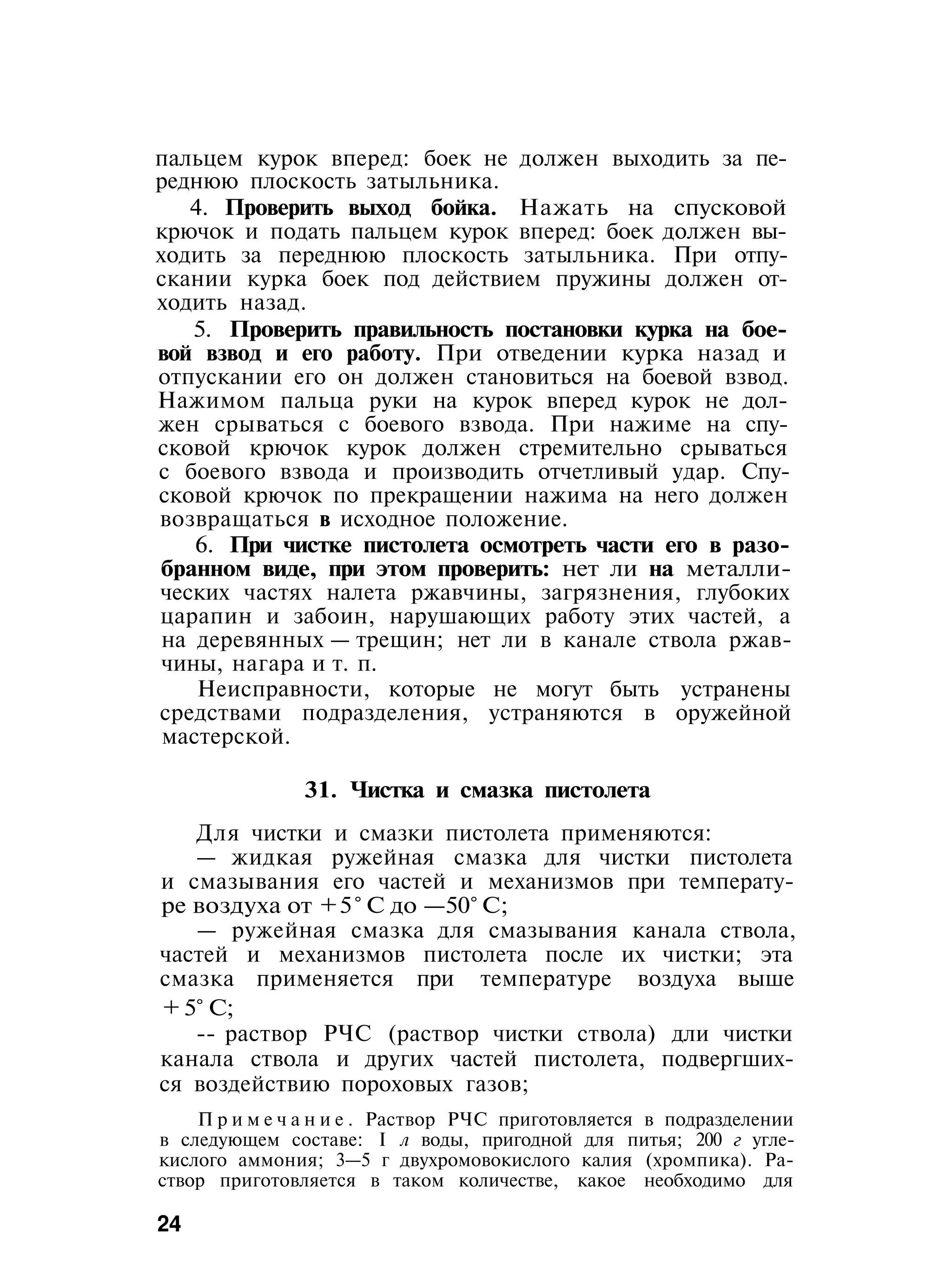 пальцем курок вперед: боек не должен выходить за пе-
реднюю плоскость затыльника.
4. Проверить выход бойка. Нажать на спусковой
крючок и подать пальцем курок вперед: боек должен вы-
ходить за переднюю плоскость затыльника. При отпу-
скании курка боек под действием пружины должен от-
ходить назад.
5. Проверить правильность постановки курка на бое-
вой взвод и его работу. При отведении курка назад и
отпускании его он должен становиться на боевой взвод.
Нажимом пальца руки на курок вперед курок не дол-
жен срываться с боевого взвода. При нажиме на спу-
сковой крючок курок должен стремительно срываться
с боевого взвода и производить отчетливый удар. Спу-
сковой крючок по прекращении нажима на него должен
возвращаться в исходное положение.
6. При чистке пистолета осмотреть части его в разо-
бранном виде, при этом проверить: нет ли на металли-
ческих частях налета ржавчины, загрязнения, глубоких
царапин и забоин, нарушающих работу этих частей, а
на деревянных — трещин; нет ли в канале ствола ржав-
чины, нагара и т. п.
Неисправности, которые не могут быть устранены
средствами подразделения, устраняются в оружейной
мастерской.
31. Чистка и смазка пистолета
Для чистки и смазки пистолета применяются:
— жидкая ружейная смазка для чистки пистолета
и смазывания его частей и механизмов при температу-
ре воздуха от +5° С до —50° С;
— ружейная смазка для смазывания канала ствола,
частей и механизмов пистолета после их чистки; эта
смазка применяется при температуре воздуха выше
+ 5° С;
-- раствор РЧС (раствор чистки ствола) дли чистки
канала ствола и других частей пистолета, подвергших-
ся воздействию пороховых газов;
П р и м е ч а н и е . Раствор РЧС приготовляется в подразделении
в следующем составе: I л воды, пригодной для питья; 200 г угле-
кислого аммония; 3—5 г двухромовокислого калия (хромпика). Ра-
створ приготовляется в таком количестве, какое необходимо для
24
 